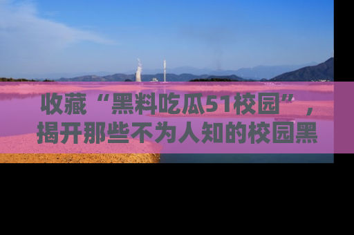收藏“黑料吃瓜51校园”，揭开那些不为人知的校园黑幕！