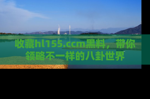收藏hl155.ccm黑料，带你领略不一样的八卦世界