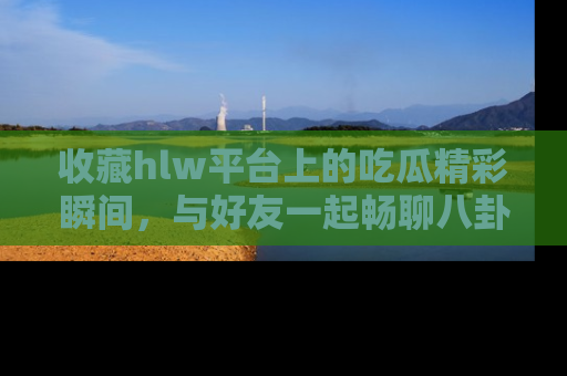 收藏hlw平台上的吃瓜精彩瞬间,与好友一起畅聊八卦趣闻!