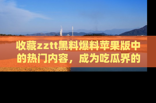 收藏zztt黑料爆料苹果版中的热门内容，成为吃瓜界的资深玩家！