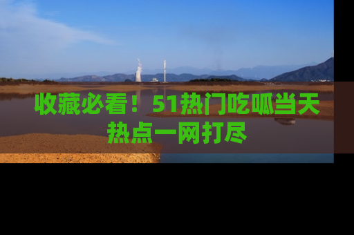 收藏必看！51热门吃呱当天热点一网打尽