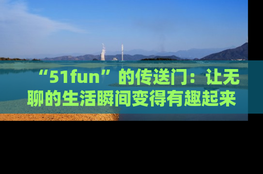 “51fun”的传送门:让无聊的生活瞬间变得有趣起来!