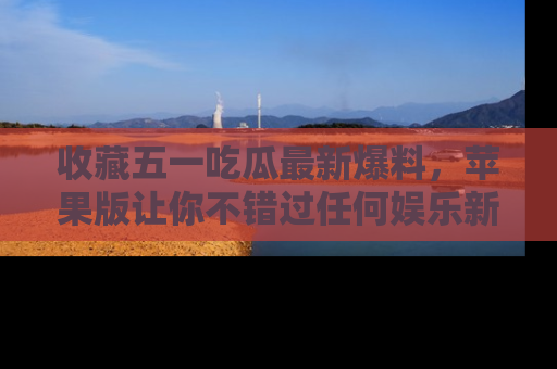 收藏五一吃瓜最新爆料，苹果版让你不错过任何娱乐新闻