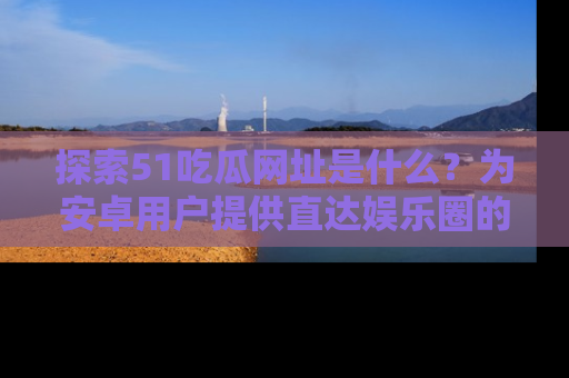 探索51吃瓜网址是什么？为安卓用户提供直达娱乐圈的途径