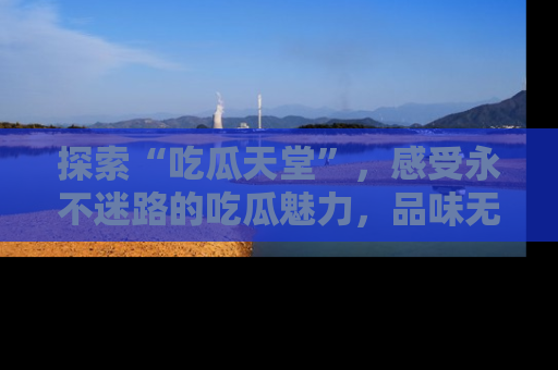 探索“吃瓜天堂”,感受永不迷路的吃瓜魅力,品味无尽的美食!