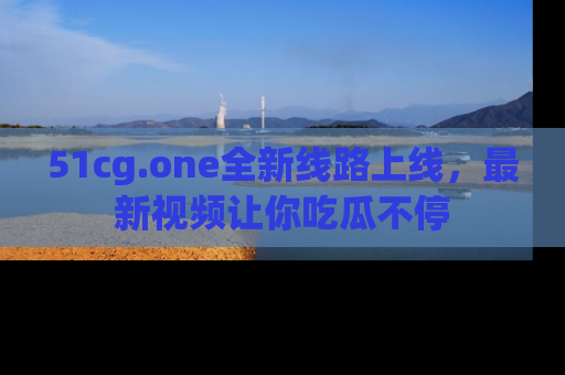 51cg.one全新线路上线,最新视频让你吃瓜不停