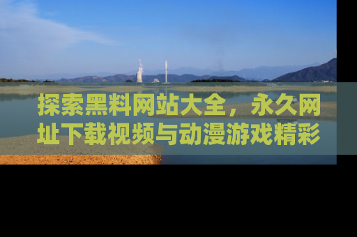 探索黑料网站大全,永久网址下载视频与动漫游戏精彩瞬间!