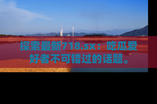 探索最新718.sx：吃瓜爱好者不可错过的话题。