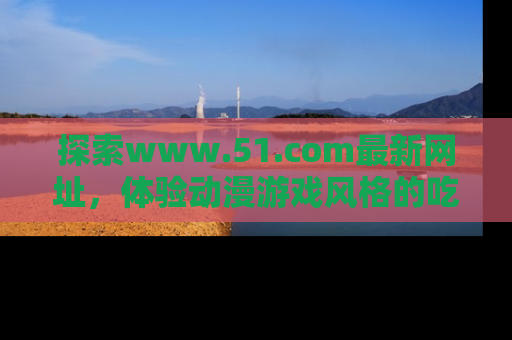 探索www.51.com最新网址，体验动漫游戏风格的吃瓜乐趣！