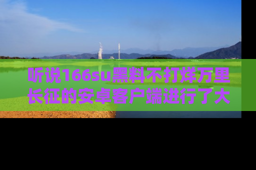 听说166su黑料不打烊万里长征的安卓客户端进行了大更新，八卦内容更加精彩与丰富！
