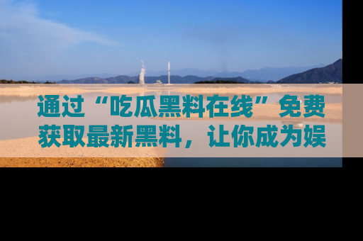 通过“吃瓜黑料在线”免费获取最新黑料，让你成为娱乐圈的内幕专家！