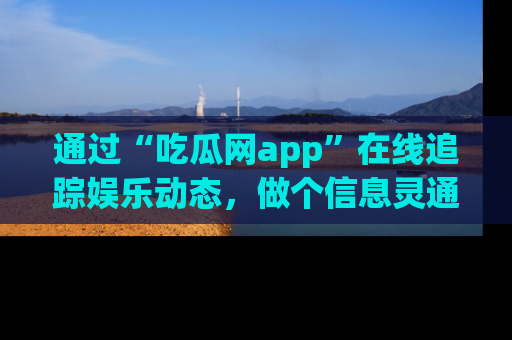 通过“吃瓜网app”在线追踪娱乐动态，做个信息灵通的吃瓜群众！