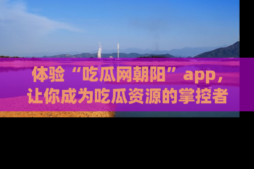 体验“吃瓜网朝阳”app,让你成为吃瓜资源的掌控者,独家资讯尽在掌握!