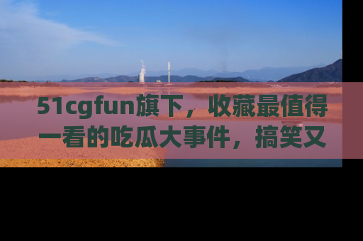 51cgfun旗下,收藏最值得一看的吃瓜大事件,搞笑又精彩!