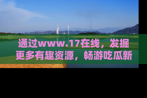 通过www.17在线，发掘更多有趣资源，畅游吃瓜新闻海洋