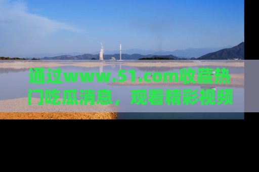 通过www.51.com收藏热门吃瓜消息,观看精彩视频与段子!