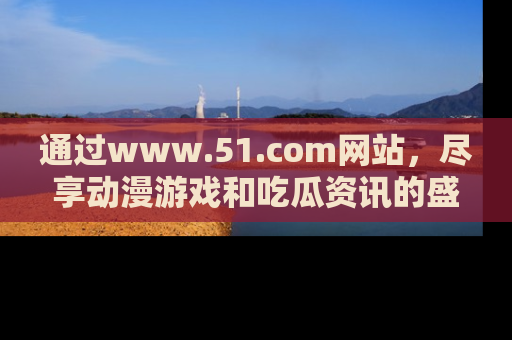 通过www.51.com网站,尽享动漫游戏和吃瓜资讯的盛宴!