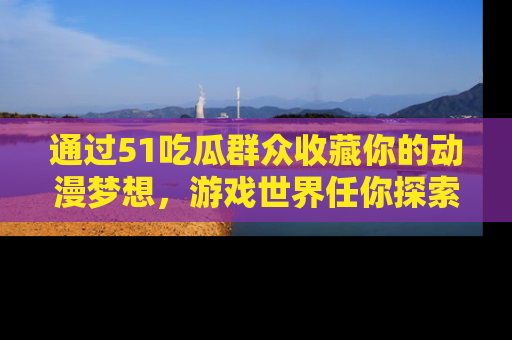 通过51吃瓜群众收藏你的动漫梦想，游戏世界任你探索