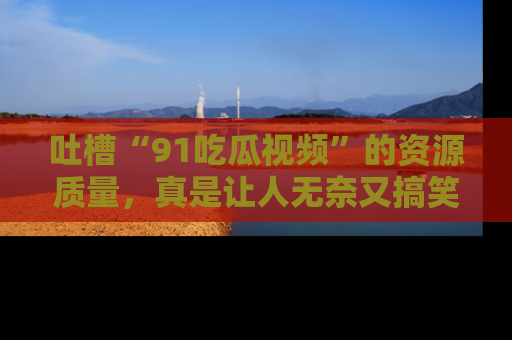 吐槽“91吃瓜视频”的资源质量,真是让人无奈又搞笑!