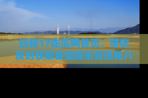 玩转17吃瓜网首页,带你及时获取各类娱乐资讯和八卦故事!