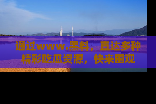 通过www.黑料,直达多种精彩吃瓜资源,快来围观