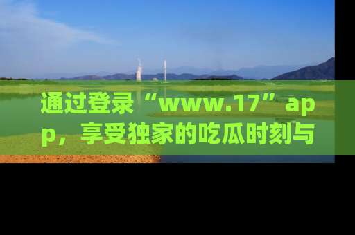 通过登录“www.17”app,享受独家的吃瓜时刻与娱乐资讯!