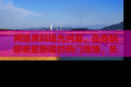 网曝黑料曝光内幕,在线畅聊明星新闻的热门线路,及时掌握最新消息!