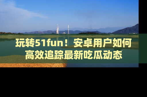 玩转51fun!安卓用户如何高效追踪最新吃瓜动态