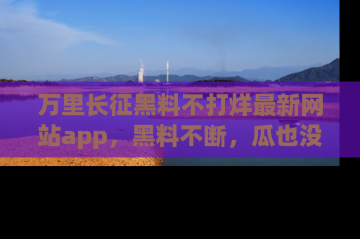 万里长征黑料不打烊最新网站app,黑料不断,瓜也没断,真香!