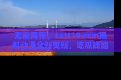 无需再等,zztt10.ccm黑料动漫全新更新,吃瓜线路佛系推荐!