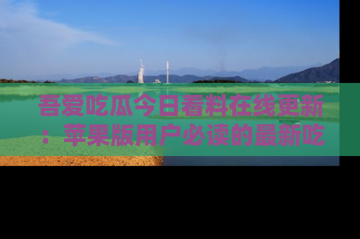 吾爱吃瓜今日看料在线更新:苹果版用户必读的最新吃瓜技巧