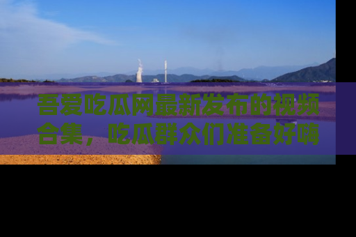 吾爱吃瓜网最新发布的视频合集,吃瓜群众们准备好嗨起来了吗?