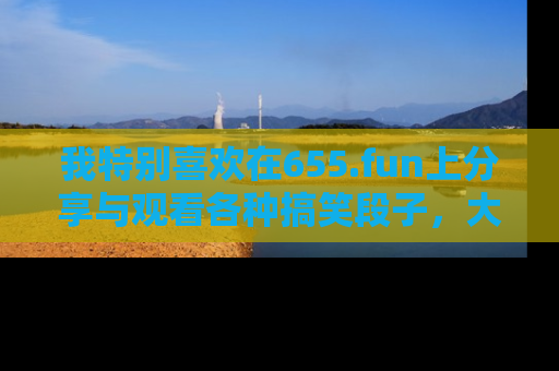 我特别喜欢在655.fun上分享与观看各种搞笑段子,大家一起来享受乐趣吧!