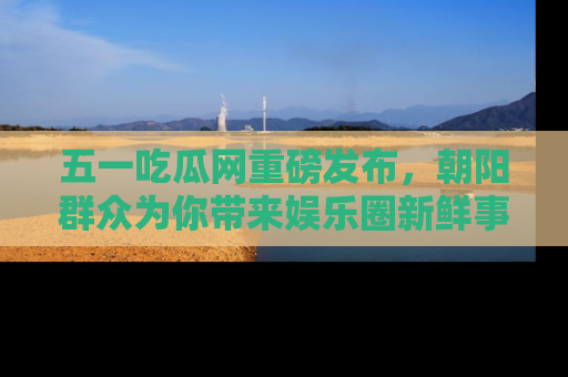 五一吃瓜网重磅发布,朝阳群众为你带来娱乐圈新鲜事!