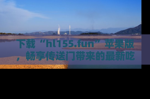 下载“hl155.fun”苹果版,畅享传送门带来的最新吃瓜资讯