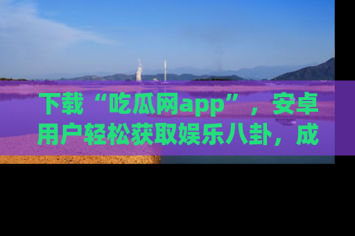 下载“吃瓜网app”,安卓用户轻松获取娱乐八卦,成为身边的知情达人!