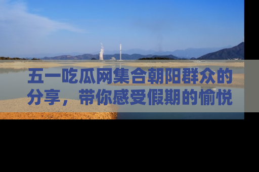 五一吃瓜网集合朝阳群众的分享,带你感受假期的愉悦!