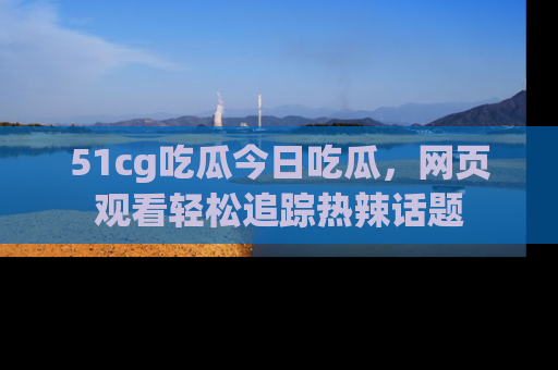 51cg吃瓜今日吃瓜,网页观看轻松追踪热辣话题