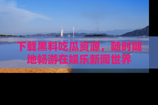 下载黑料吃瓜资源，随时随地畅游在娱乐新闻世界