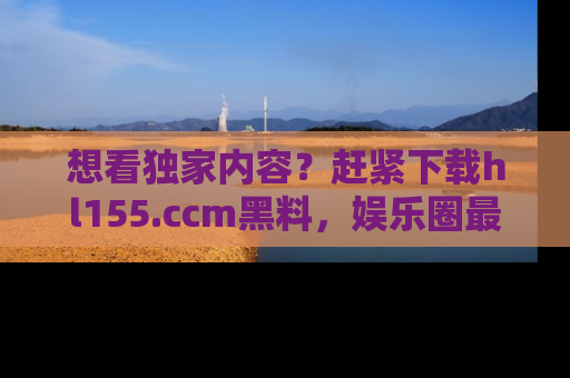 想看独家内容？赶紧下载hl155.ccm黑料，娱乐圈最劲爆的新闻一手掌握！
