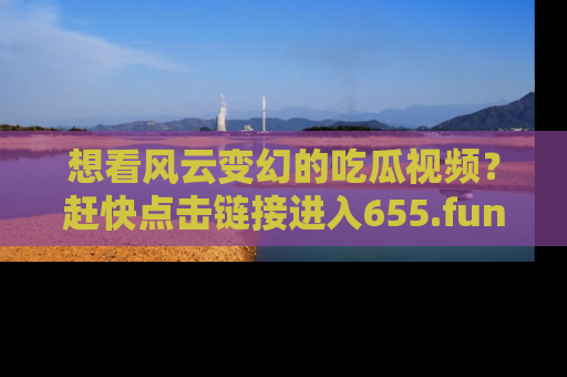 想看风云变幻的吃瓜视频？赶快点击链接进入655.fun吧！
