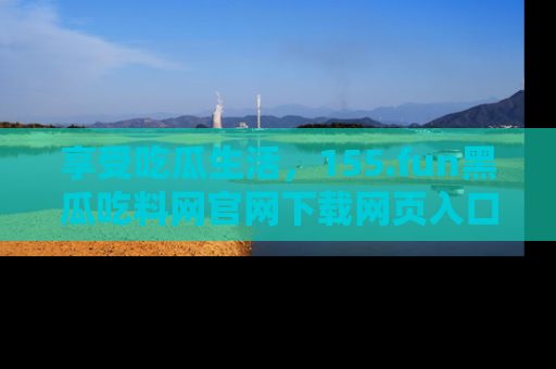 享受吃瓜生活，155.fun黑瓜吃料网官网下载网页入口全解析