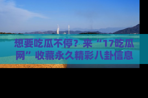 想要吃瓜不停？来“17吃瓜网”收藏永久精彩八卦信息！