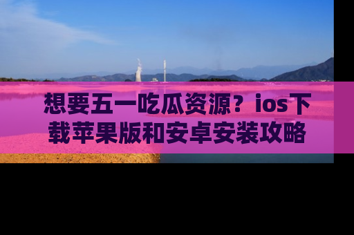 想要五一吃瓜资源？ios下载苹果版和安卓安装攻略