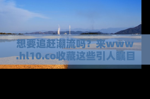 想要追赶潮流吗？来www.hl10.co收藏这些引人瞩目的新闻瞬间吧！