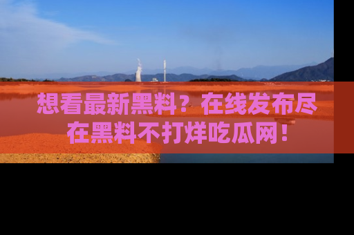 想看最新黑料？在线发布尽在黑料不打烊吃瓜网！