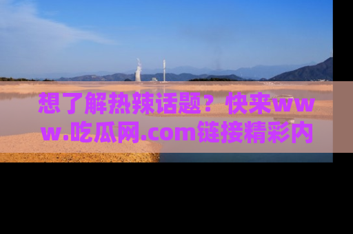想了解热辣话题？快来www.吃瓜网.com链接精彩内容！