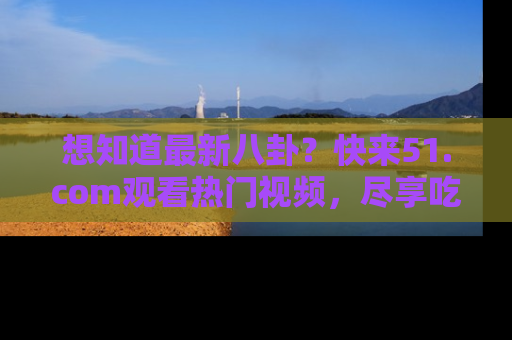 想知道最新八卦?快来51.com观看热门视频,尽享吃瓜乐趣!