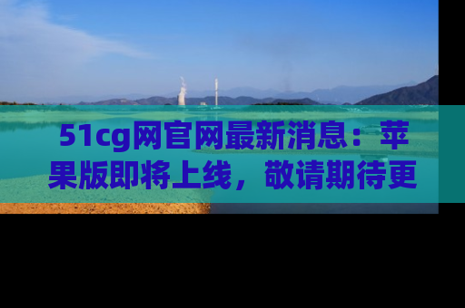 51cg网官网最新消息:苹果版即将上线,敬请期待更多吃瓜内容!