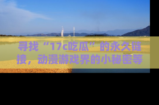 寻找“17c吃瓜”的永久链接,动漫游戏界的小秘密等你来揭秘!